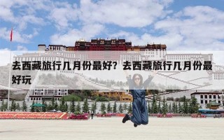 去西藏旅行几月份最好？去西藏旅行几月份最好玩