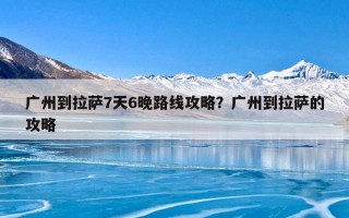 广州到拉萨7天6晚路线攻略？广州到拉萨的攻略