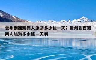 贵州到西藏两人旅游多少钱一天？贵州到西藏两人旅游多少钱一天啊