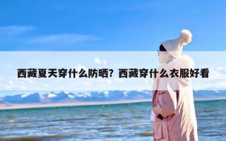 西藏夏天穿什么防晒？西藏穿什么衣服好看