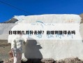 日喀则几月份去好？日喀则值得去吗