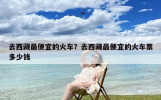 去西藏最便宜的火车？去西藏最便宜的火车票多少钱