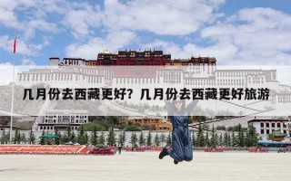 几月份去西藏更好？几月份去西藏更好旅游
