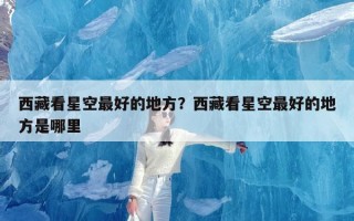 西藏看星空最好的地方？西藏看星空最好的地方是哪里