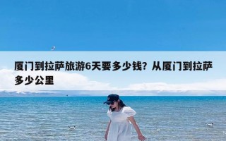 厦门到拉萨旅游6天要多少钱？从厦门到拉萨多少公里