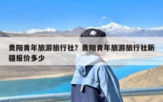 贵阳青年旅游旅行社？贵阳青年旅游旅行社新疆报价多少