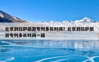 北京到拉萨旅游专列多长时间？北京到拉萨旅游专列多长时间一趟