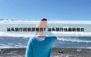 汕头旅行团旅游报价？汕头旅行社最新报价
