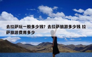 去拉萨玩一般多少钱？去拉萨旅游多少钱 拉萨旅游费用多少