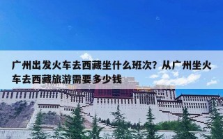 广州出发火车去西藏坐什么班次？从广州坐火车去西藏旅游需要多少钱
