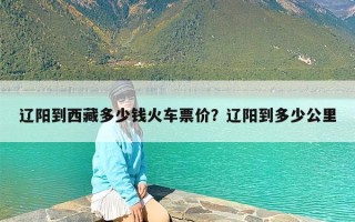 辽阳到西藏多少钱火车票价？辽阳到多少公里