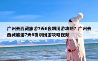 广州去西藏旅游7天6夜跟团游攻略？广州去西藏旅游7天6夜跟团游攻略视频