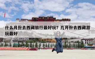 什么月份去西藏旅行最好玩？几月份去西藏游玩最好