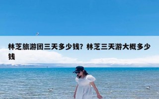 林芝旅游团三天多少钱？林芝三天游大概多少钱