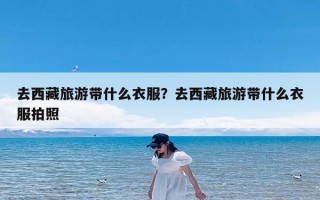 去西藏旅游带什么衣服？去西藏旅游带什么衣服拍照