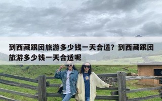 到西藏跟团旅游多少钱一天合适？到西藏跟团旅游多少钱一天合适呢