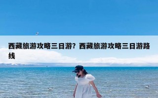 西藏旅游攻略三日游？西藏旅游攻略三日游路线