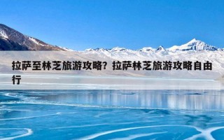 拉萨至林芝旅游攻略？拉萨林芝旅游攻略自由行