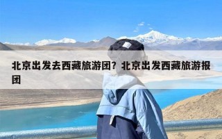 北京出发去西藏旅游团？北京出发西藏旅游报团