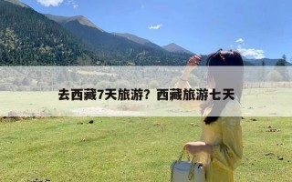 去西藏7天旅游？西藏旅游七天