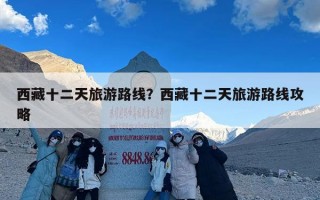 西藏十二天旅游路线？西藏十二天旅游路线攻略