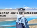 云浮去拉萨七日旅行团攻略？云浮自驾游攻略2天1夜