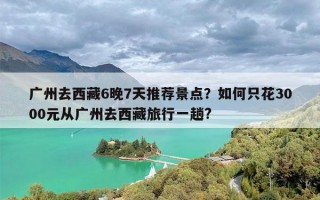 广州去西藏6晚7天推荐景点？如何只花3000元从广州去西藏旅行一趟?