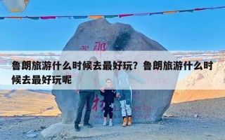 鲁朗旅游什么时候去最好玩？鲁朗旅游什么时候去最好玩呢