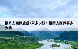 报团去西藏旅游7天多少钱？报团去西藏要多少钱