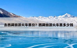 去西藏旅游火车票价？西藏旅游火车票多少钱