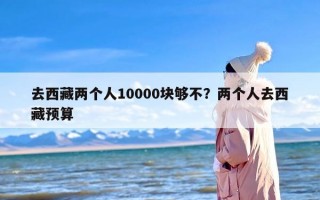 去西藏两个人10000块够不？两个人去西藏预算