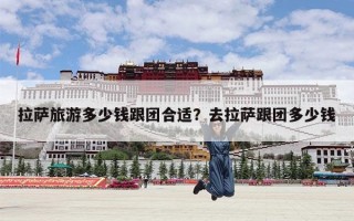 拉萨旅游多少钱跟团合适？去拉萨跟团多少钱