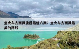 坐火车去西藏旅游最佳方案？坐火车去西藏最美的路线