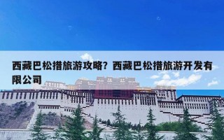 西藏巴松措旅游攻略？西藏巴松措旅游开发有限公司