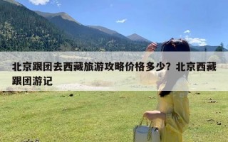 北京跟团去西藏旅游攻略价格多少？北京西藏跟团游记