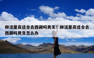 肺活量高适合去西藏吗男生？肺活量高适合去西藏吗男生怎么办