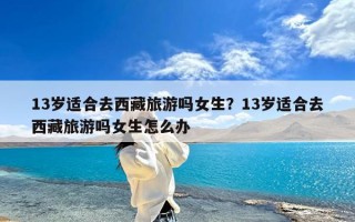 13岁适合去西藏旅游吗女生？13岁适合去西藏旅游吗女生怎么办