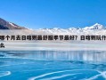 哪个月去日喀则最舒服季节最好？日喀则玩什么