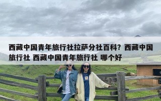 西藏中国青年旅行社拉萨分社百科？西藏中国旅行社 西藏中国青年旅行社 哪个好