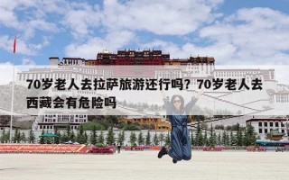 70岁老人去拉萨旅游还行吗？70岁老人去西藏会有危险吗