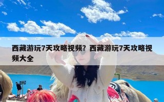 西藏游玩7天攻略视频？西藏游玩7天攻略视频大全