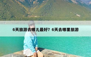 6天旅游去哪儿最好？6天去哪里旅游