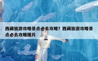 西藏旅游攻略景点必去攻略？西藏旅游攻略景点必去攻略图片