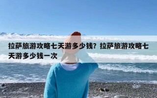 拉萨旅游攻略七天游多少钱？拉萨旅游攻略七天游多少钱一次