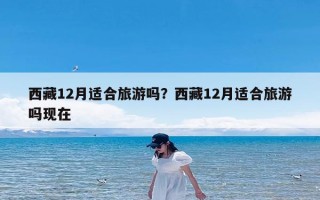 西藏12月适合旅游吗？西藏12月适合旅游吗现在