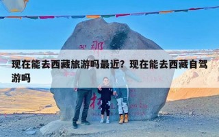 现在能去西藏旅游吗最近？现在能去西藏自驾游吗