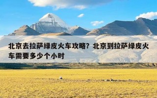 北京去拉萨绿皮火车攻略？北京到拉萨绿皮火车需要多少个小时