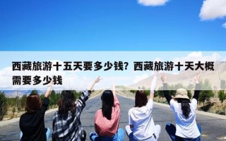 西藏旅游十五天要多少钱？西藏旅游十天大概需要多少钱