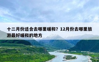 十二月份适合去哪里暖和？12月份去哪里旅游最好暖和的地方