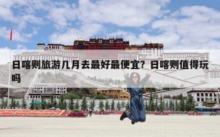 日喀则旅游几月去最好最便宜？日喀则值得玩吗